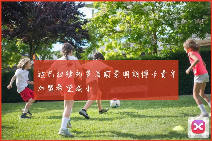 迪巴拉续约罗马前景明朗博卡青年加盟希望减小