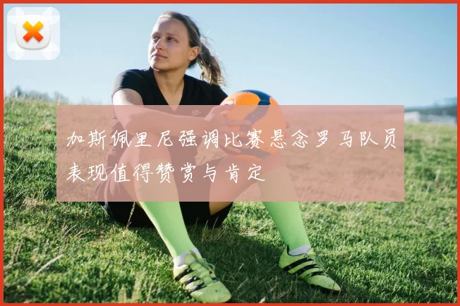 加斯佩里尼强调比赛悬念罗马队员表现值得赞赏与肯定