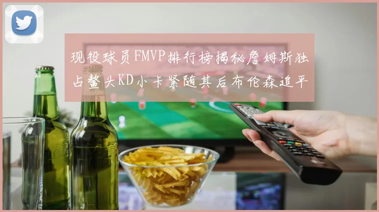 现役球员FMVP排行榜揭秘詹姆斯独占鳌头KD小卡紧随其后布伦森追平库里约基奇等