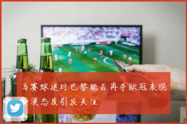 马赛球迷对巴黎能否再夺欧冠表现冷漠态度引发关注