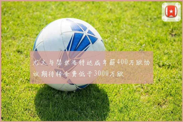 尤文与瑟尔洛特达成年薪400万欧协议期待转会费低于3000万欧