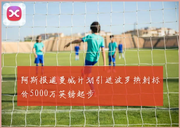 阿斯报道曼城计划引进波罗热刺标价5000万英镑起步