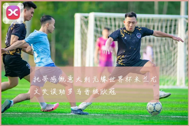 托蒂感慨意大利无缘世界杯米兰尤文失误助罗马晋级欧冠