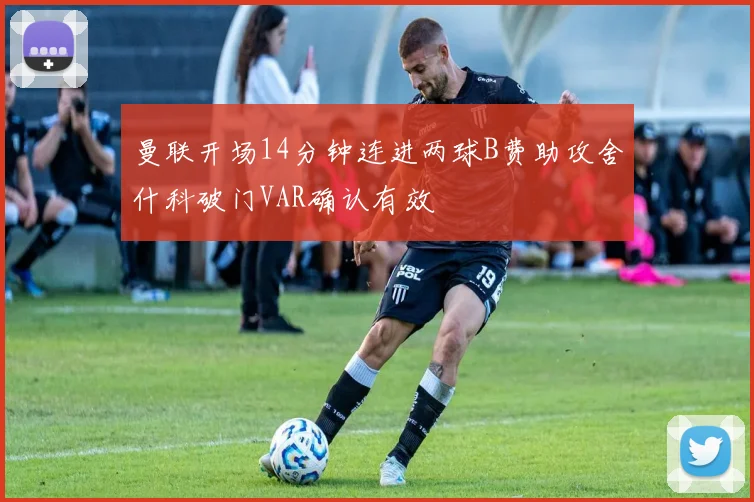 曼联开场14分钟连进两球B费助攻舍什科破门VAR确认有效