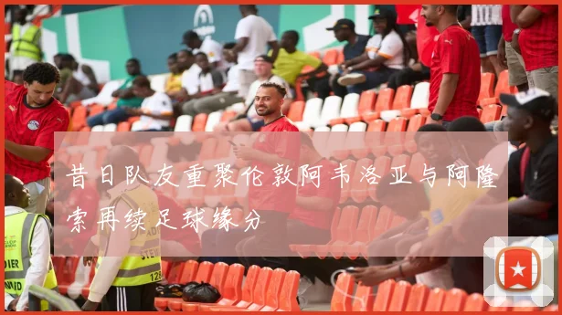 昔日队友重聚伦敦阿韦洛亚与阿隆索再续足球缘分