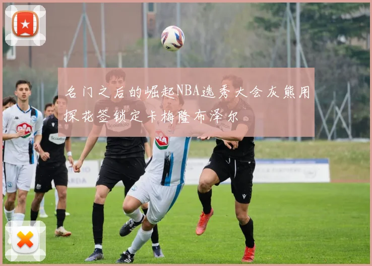 名门之后的崛起NBA选秀大会灰熊用探花签锁定卡梅隆布泽尔