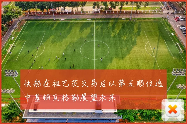 快船在祖巴茨交易后以第五顺位选中基顿瓦格勒展望未来